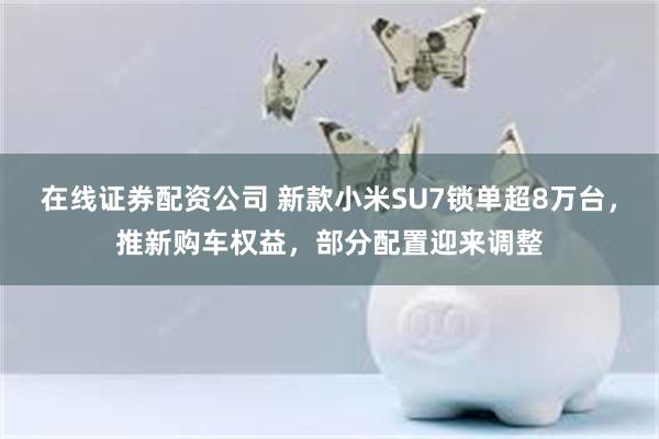 在线证券配资公司 新款小米SU7锁单超8万台，推新购车权益，部分配置迎来调整