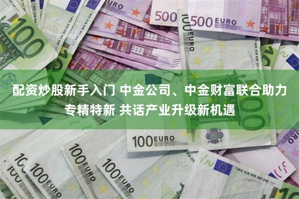 配资炒股新手入门 中金公司、中金财富联合助力专精特新 共话产业升级新机遇
