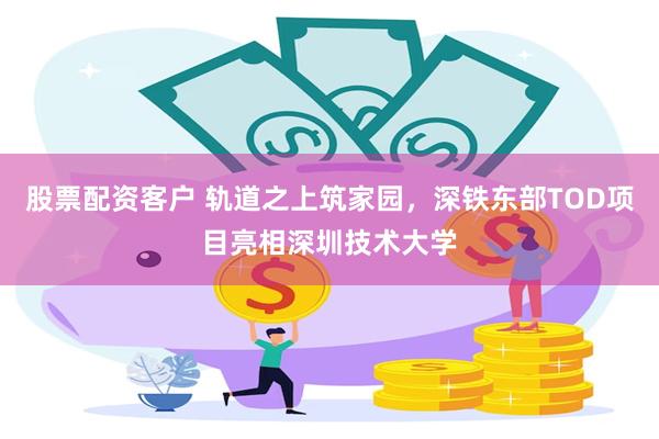 股票配资客户 轨道之上筑家园，深铁东部TOD项目亮相深圳技术大学