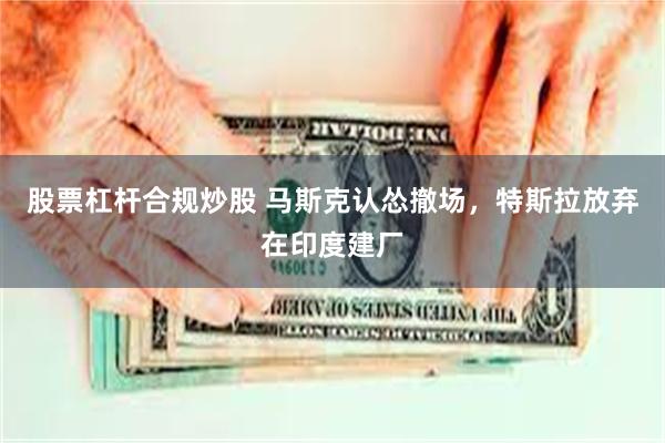 股票杠杆合规炒股 马斯克认怂撤场，特斯拉放弃在印度建厂