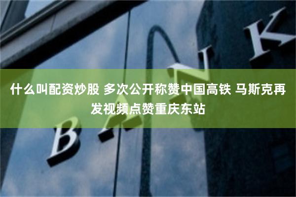 什么叫配资炒股 多次公开称赞中国高铁 马斯克再发视频点赞重庆东站
