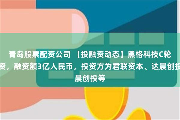 青岛股票配资公司 【投融资动态】黑格科技C轮融资，融资额3亿人民币，投资方为君联资本、达晨创投等