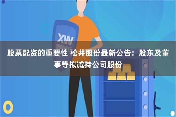 股票配资的重要性 松井股份最新公告：股东及董事等拟减持公司股份