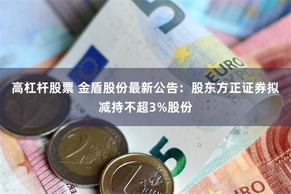 高杠杆股票 金盾股份最新公告：股东方正证券拟减持不超3%股份