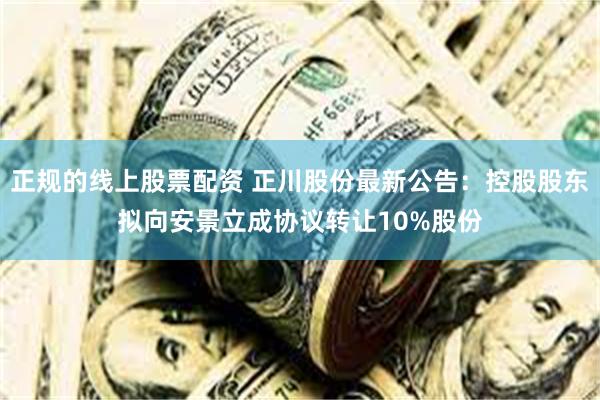 正规的线上股票配资 正川股份最新公告：控股股东拟向安景立成协议转让10%股份
