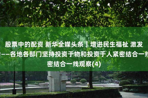 股票中的配资 新华全媒头条｜增进民生福祉 激发经济活力——各地各部门坚持投资于物和投资于人紧密结合一线观察(4)