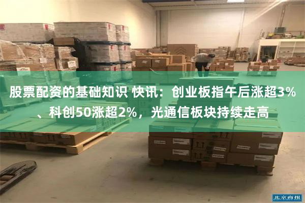 股票配资的基础知识 快讯：创业板指午后涨超3%、科创50涨超2%，光通信板块持续走高
