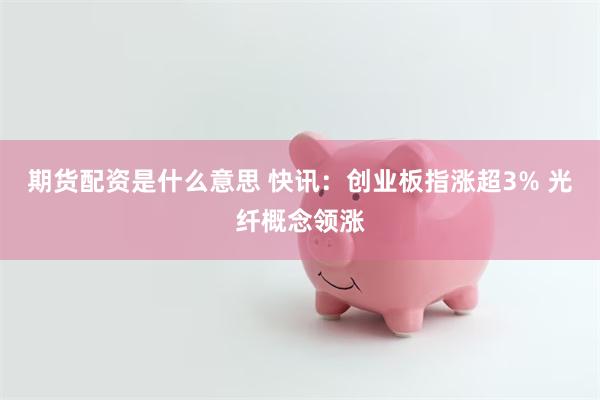 期货配资是什么意思 快讯：创业板指涨超3% 光纤概念领涨