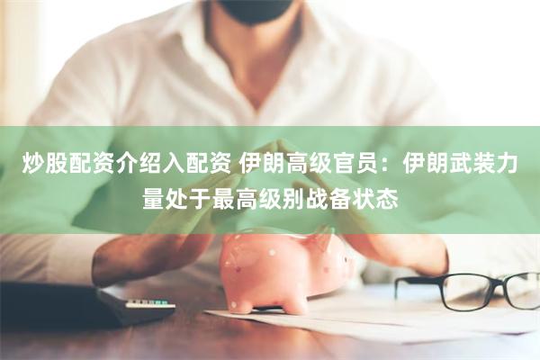 炒股配资介绍入配资 伊朗高级官员：伊朗武装力量处于最高级别战备状态