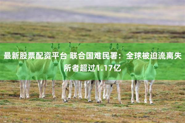 最新股票配资平台 联合国难民署：全球被迫流离失所者超过1.17亿