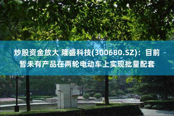炒股资金放大 隆盛科技(300680.SZ)：目前暂未有产品在两轮电动车上实现批量配套