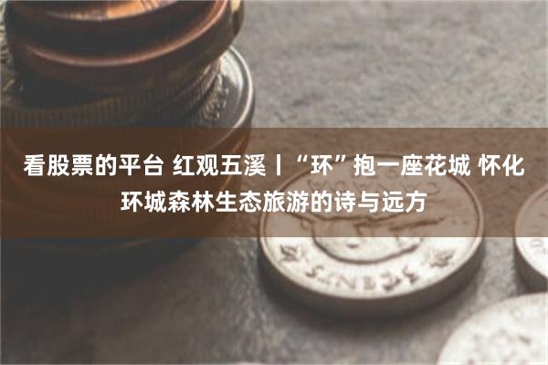 看股票的平台 红观五溪丨“环”抱一座花城 怀化环城森林生态旅游的诗与远方