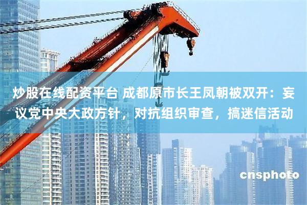 炒股在线配资平台 成都原市长王凤朝被双开：妄议党中央大政方针，对抗组织审查，搞迷信活动