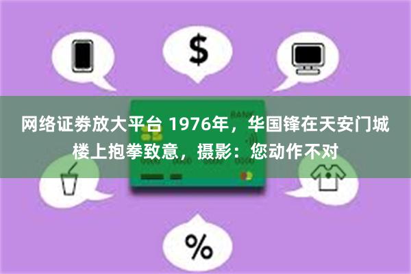网络证劵放大平台 1976年，华国锋在天安门城楼上抱拳致意，摄影：您动作不对