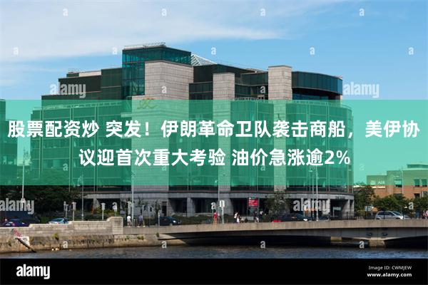 股票配资炒 突发！伊朗革命卫队袭击商船，美伊协议迎首次重大考验 油价急涨逾2%