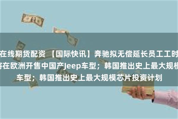 在线期货配资 【国际快讯】奔驰拟无偿延长员工工时；Stellantis将在欧洲开售中国产Jeep车型；韩国推出史上最大规模芯片投资计划