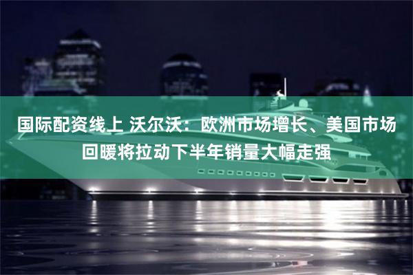 国际配资线上 沃尔沃：欧洲市场增长、美国市场回暖将拉动下半年销量大幅走强