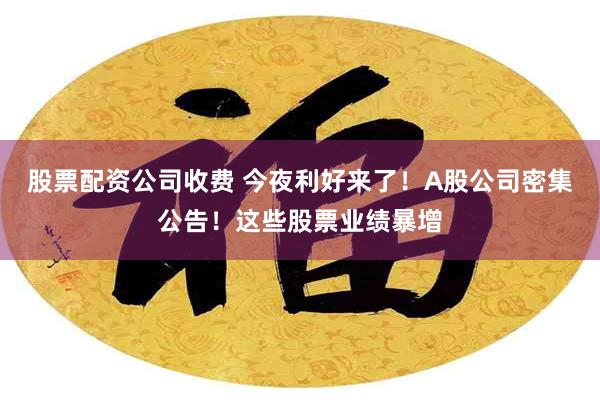 股票配资公司收费 今夜利好来了！A股公司密集公告！这些股票业绩暴增