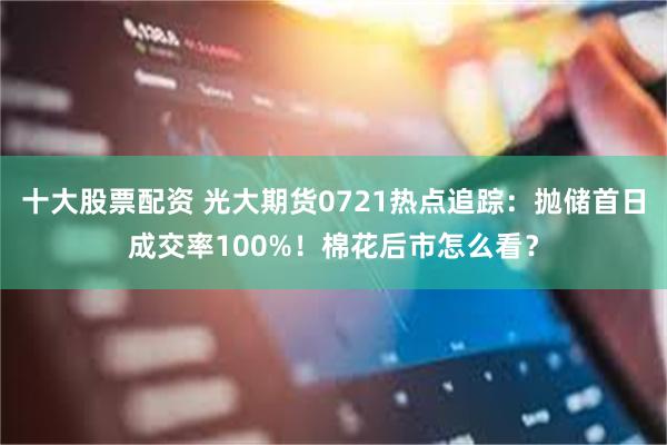 十大股票配资 光大期货0721热点追踪：抛储首日成交率100%！棉花后市怎么看？