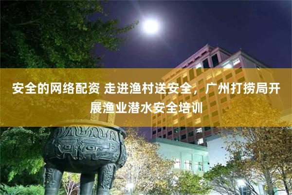 安全的网络配资 走进渔村送安全，广州打捞局开展渔业潜水安全培训