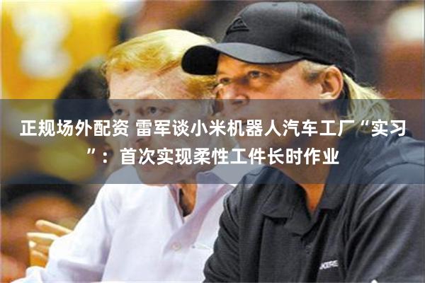 正规场外配资 雷军谈小米机器人汽车工厂“实习”：首次实现柔性工件长时作业