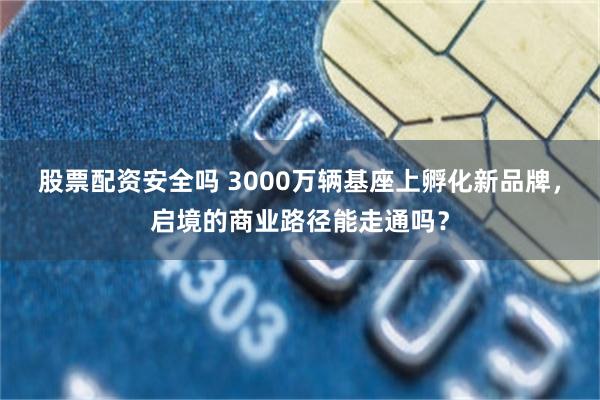 股票配资安全吗 3000万辆基座上孵化新品牌，启境的商业路径能走通吗？