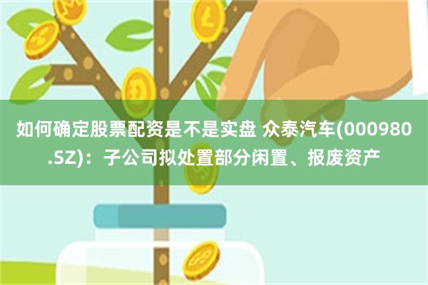如何确定股票配资是不是实盘 众泰汽车(000980.SZ)：子公司拟处置部分闲置、报废资产
