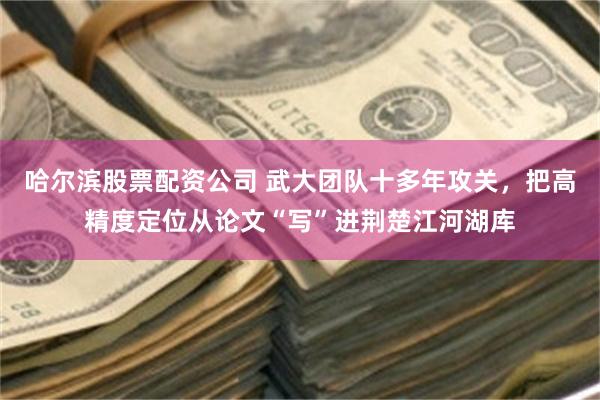 哈尔滨股票配资公司 武大团队十多年攻关，把高精度定位从论文“写”进荆楚江河湖库