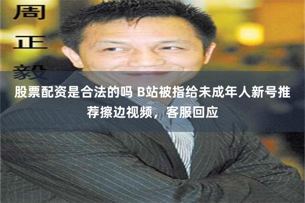 股票配资是合法的吗 B站被指给未成年人新号推荐擦边视频，客服回应