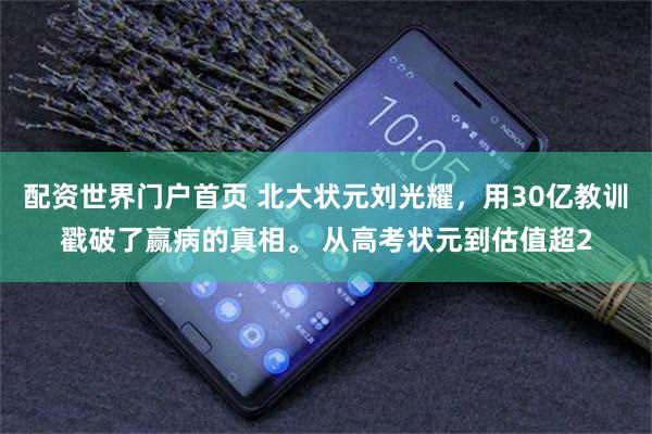 配资世界门户首页 北大状元刘光耀,用30亿教训戳破了赢病的真相。 从高考状元到估值超2