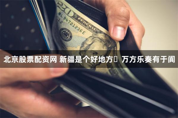 北京股票配资网 新疆是个好地方・万方乐奏有于阗