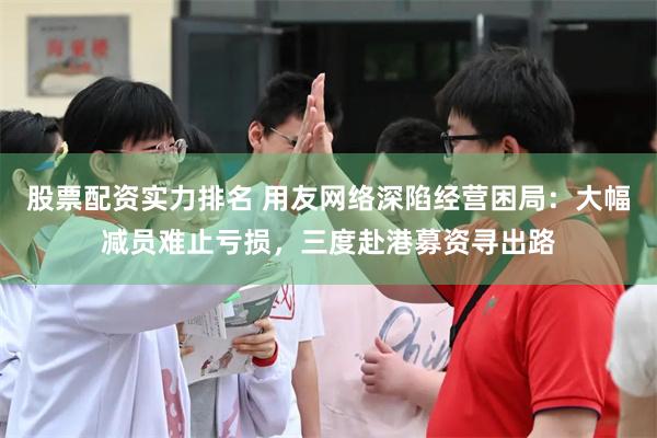 股票配资实力排名 用友网络深陷经营困局：大幅减员难止亏损，三度赴港募资寻出路