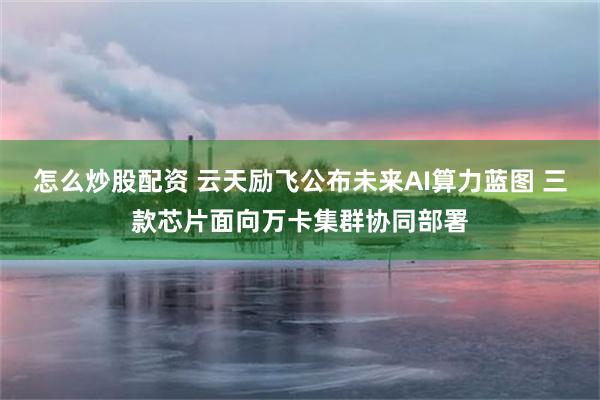 怎么炒股配资 云天励飞公布未来AI算力蓝图 三款芯片面向万卡集群协同部署