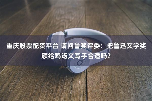 重庆股票配资平台 请问鲁奖评委：把鲁迅文学奖颁给鸡汤文写手合适吗？