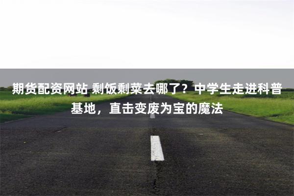 期货配资网站 剩饭剩菜去哪了？中学生走进科普基地，直击变废为宝的魔法