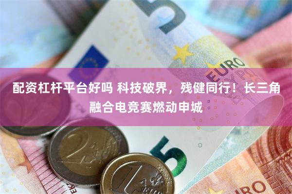 配资杠杆平台好吗 科技破界,残健同行!长三角融合电竞赛燃动申城