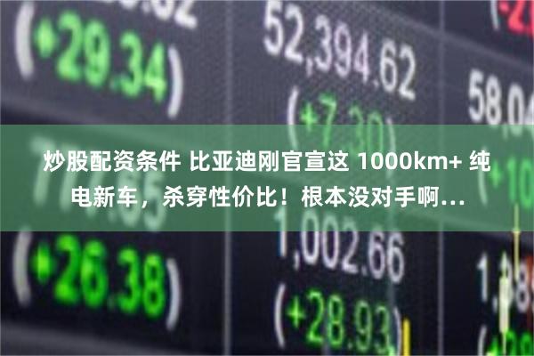 炒股配资条件 比亚迪刚官宣这 1000km+ 纯电新车，杀穿性价比！根本没对手啊…