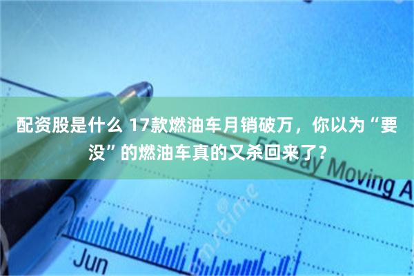 配资股是什么 17款燃油车月销破万，你以为“要没”的燃油车真的又杀回来了？