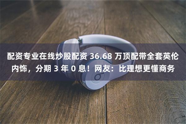 配资专业在线炒股配资 36.68 万顶配带全套英伦内饰，分期 3 年 0 息！网友：比理想更懂商务