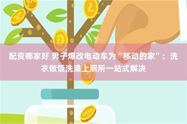 配资哪家好 男子爆改电动车为“移动的家”：洗衣做饭洗澡上厕所一站式解决