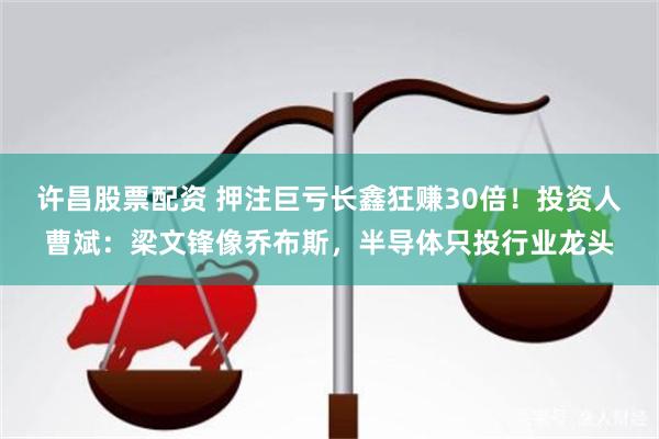 许昌股票配资 押注巨亏长鑫狂赚30倍！投资人曹斌：梁文锋像乔布斯，半导体只投行业龙头