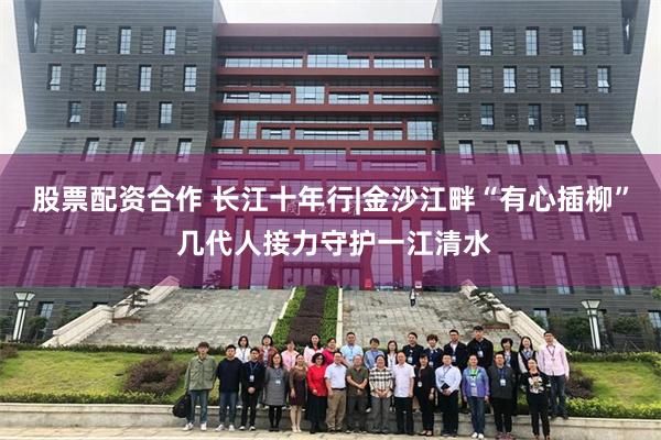股票配资合作 长江十年行|金沙江畔“有心插柳” 几代人接力守护一江清水