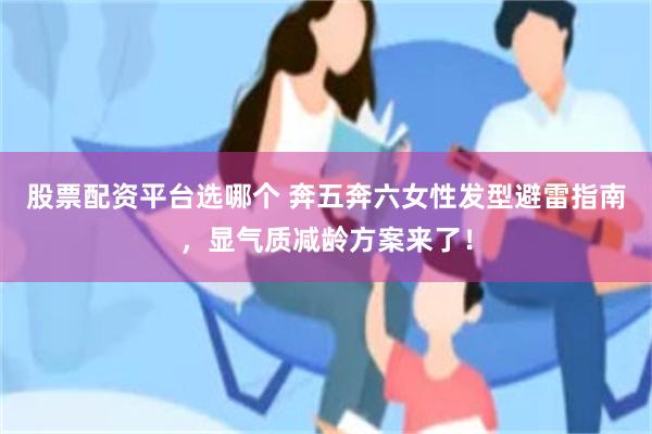 股票配资平台选哪个 奔五奔六女性发型避雷指南,显气质减龄方案来了!