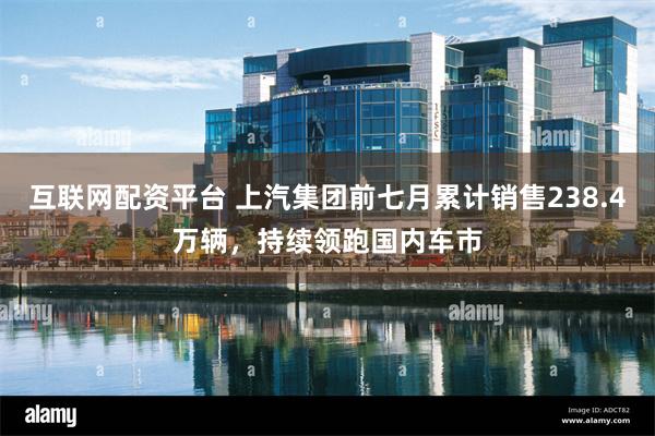 互联网配资平台 上汽集团前七月累计销售238.4万辆，持续领跑国内车市