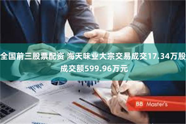 全国前三股票配资 海天味业大宗交易成交17.34万股 成交额599.96万元