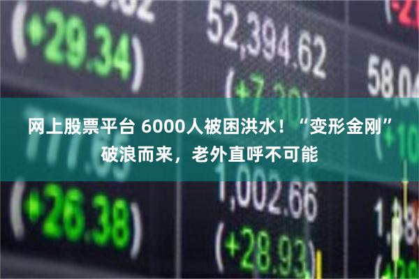 网上股票平台 6000人被困洪水！“变形金刚”破浪而来，老外直呼不可能