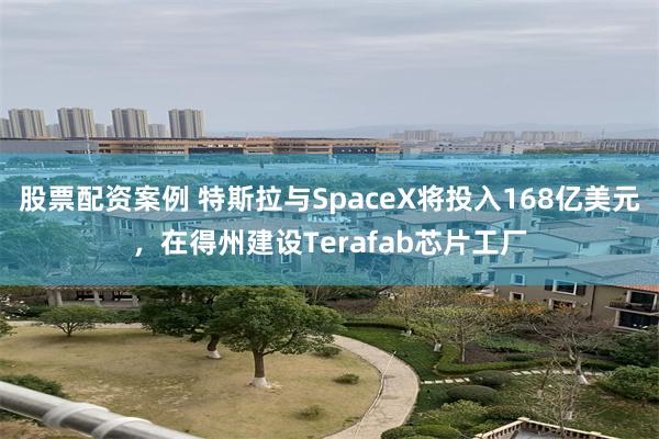 股票配资案例 特斯拉与SpaceX将投入168亿美元，在得州建设Terafab芯片工厂