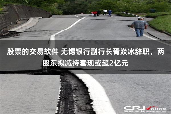 股票的交易软件 无锡银行副行长胥焱冰辞职，两股东拟减持套现或超2亿元