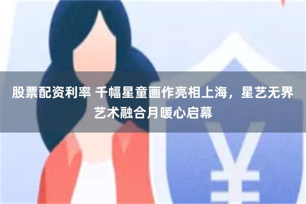 股票配资利率 千幅星童画作亮相上海，星艺无界艺术融合月暖心启幕