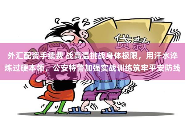 外汇配资手续费 战高温挑战身体极限，用汗水淬炼过硬本领，公安特警加强实战训练筑牢平安防线